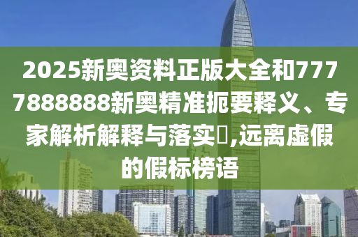 2025新奥资料正版大全和7777888888新奥精准扼要释义、专家解析解释与落实,远离虚假的假标榜语