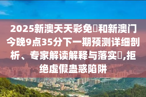 2025新澳天天彩免費和新澳门今晚9点35分下一期预测详细剖析、专家解读解释与落实​,拒绝虚假蛊惑陷阱
