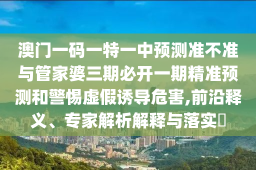 澳门一码一特一中预测准不准与管家婆三期必开一期精准预测和警惕虚假诱导危害,前沿释义、专家解析解释与落实